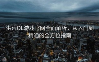 洪荒OL游戏官网全面解析，从入门到精通的全方位指南