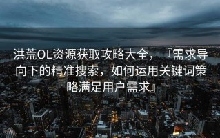 洪荒OL资源获取攻略大全，『需求导向下的精准搜索，如何运用关键词策略满足用户需求』