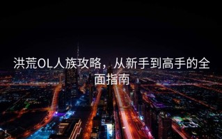 洪荒OL人族攻略，从新手到高手的全面指南