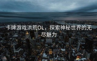 卡牌游戏洪荒OL，探索神秘世界的无尽魅力