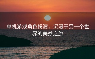 单机游戏角色扮演，沉浸于另一个世界的美妙之旅，角色扮演单机游戏，探索奇幻世界的沉浸式之旅