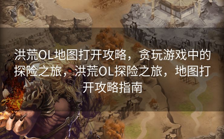 洪荒OL地图打开攻略,贪玩游戏中的探险之旅,洪荒OL探险之旅,地图打开攻略指南 洪荒OL地图打开攻略,贪玩游戏中的探险之旅,洪荒OL探险之旅,地图打开攻略指南