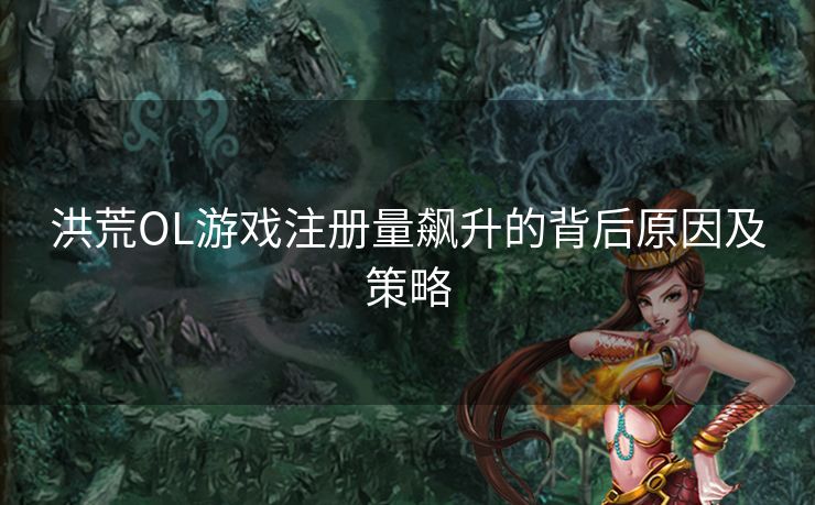 洪荒OL游戏注册量飙升的背后原因及策略 洪荒OL游戏注册量飙升的背后原因及策略