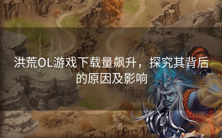 洪荒OL游戏下载量飙升,探究其背后的原因及影响 洪荒OL游戏下载量飙升,探究其背后的原因及影响