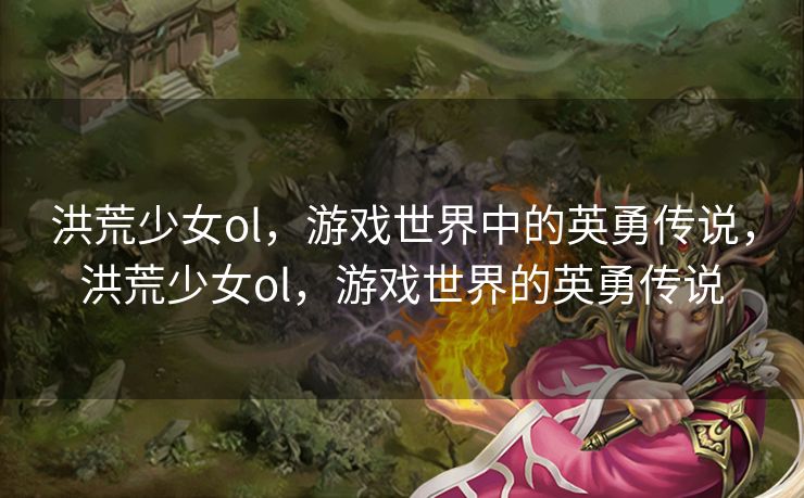 洪荒少女ol,游戏世界中的英勇传说,洪荒少女ol,游戏世界的英勇传说 洪荒少女ol,游戏世界中的英勇传说,洪荒少女ol,游戏世界的英勇传说