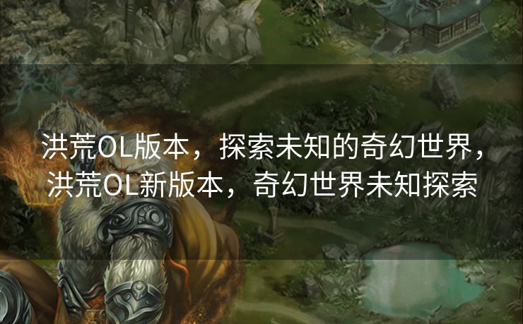 洪荒OL版本，探索未知的奇幻世界，洪荒OL新版本，奇幻世界未知探索