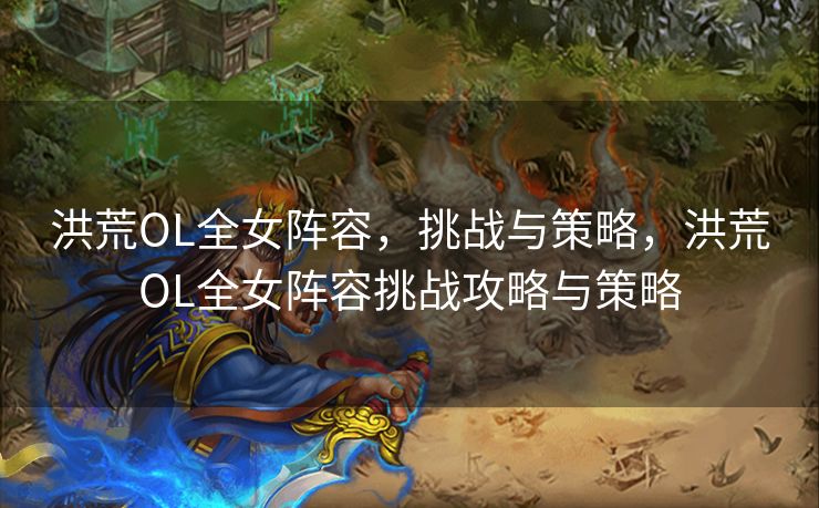 洪荒OL全女阵容，挑战与策略，洪荒OL全女阵容挑战攻略与策略