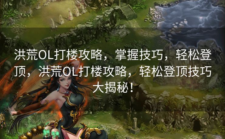 洪荒OL打楼攻略,掌握技巧,轻松登顶,洪荒OL打楼攻略,轻松登顶技巧大揭秘! 洪荒OL打楼攻略,掌握技巧,轻松登顶,洪荒OL打楼攻略,轻松登顶技巧大揭秘!