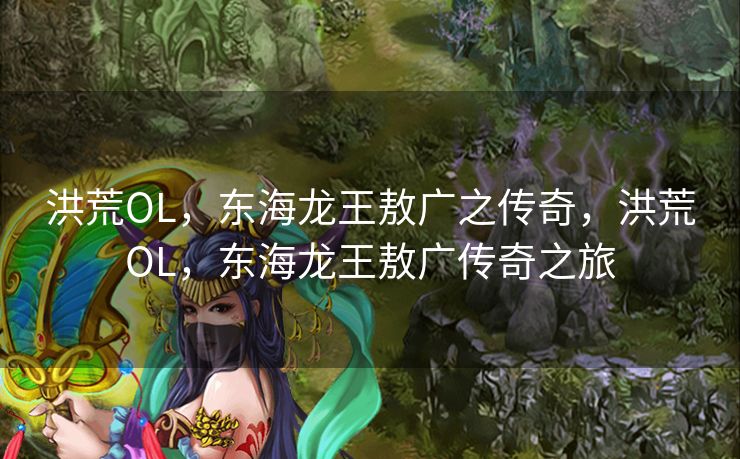 洪荒OL，东海龙王敖广之传奇，洪荒OL，东海龙王敖广传奇之旅
