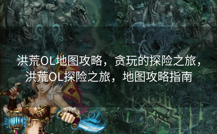 洪荒OL地图攻略，贪玩的探险之旅，洪荒OL探险之旅，地图攻略指南