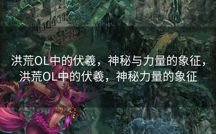 洪荒OL中的伏羲，神秘与力量的象征，洪荒OL中的伏羲，神秘力量的象征