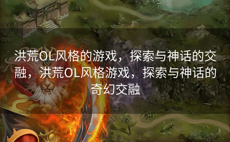 洪荒OL风格的游戏，探索与神话的交融，洪荒OL风格游戏，探索与神话的奇幻交融