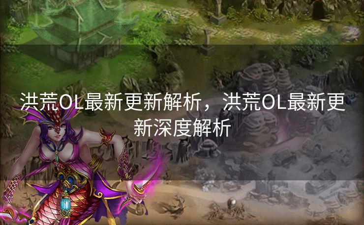 洪荒OL最新更新解析，洪荒OL最新更新深度解析