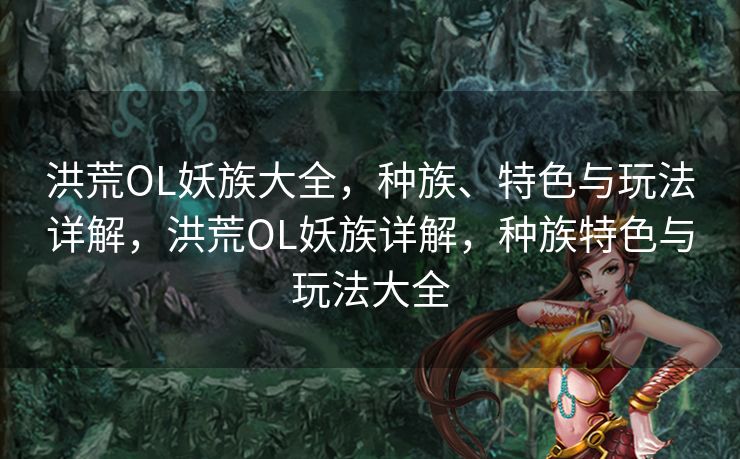 洪荒OL妖族大全，种族、特色与玩法详解，洪荒OL妖族详解，种族特色与玩法大全