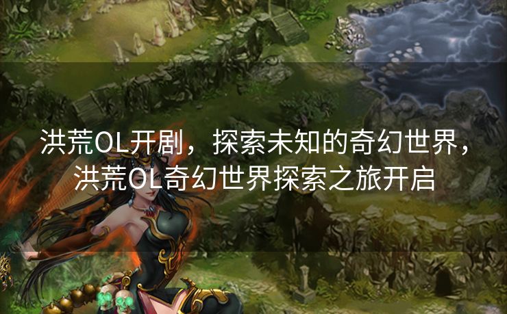 洪荒OL开剧，探索未知的奇幻世界，洪荒OL奇幻世界探索之旅开启