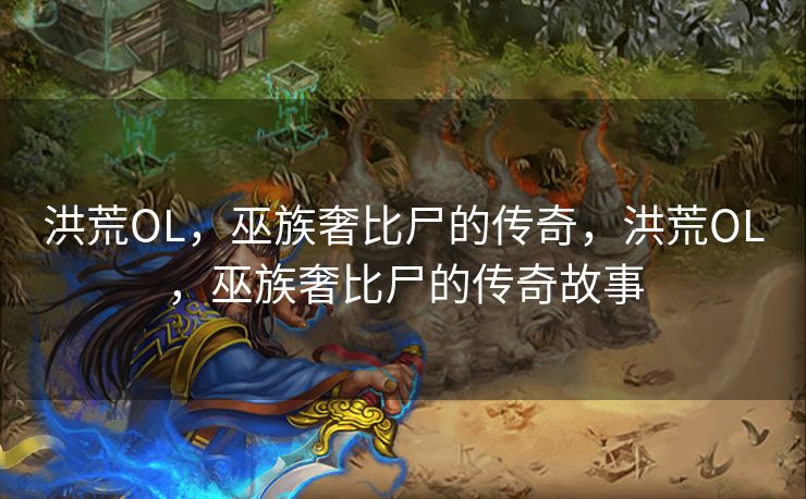 洪荒OL，巫族奢比尸的传奇，洪荒OL，巫族奢比尸的传奇故事