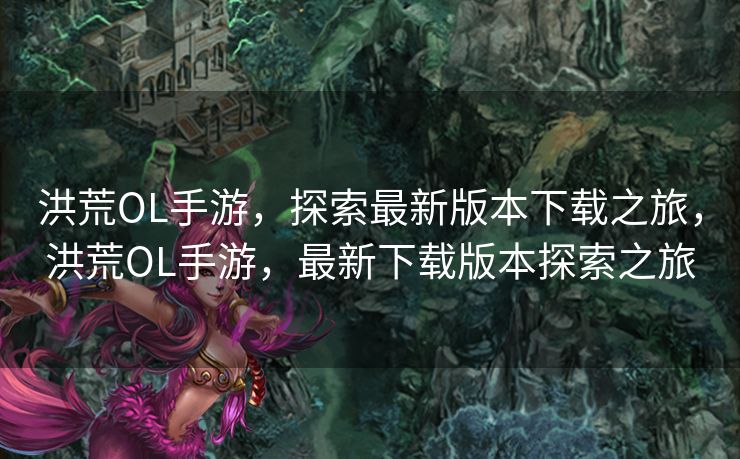 洪荒OL手游，探索最新版本下载之旅，洪荒OL手游，最新下载版本探索之旅