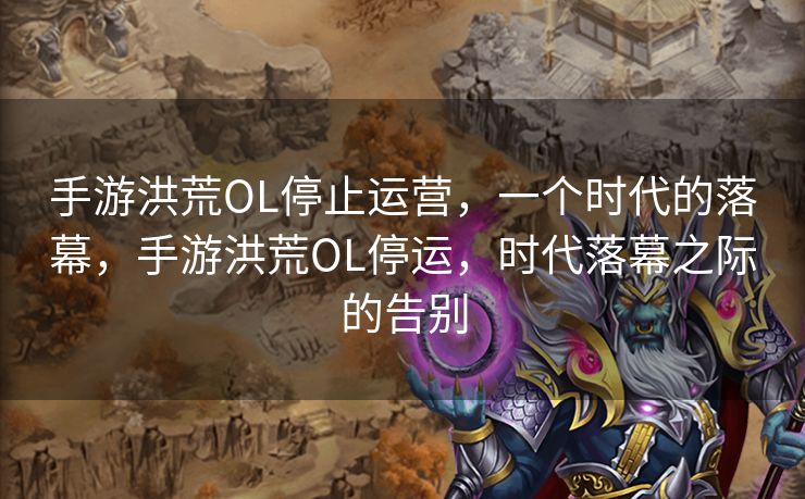 手游洪荒OL停止运营,一个时代的落幕,手游洪荒OL停运,时代落幕之际的告别 手游洪荒OL停止运营,一个时代的落幕,手游洪荒OL停运,时代落幕之际的告别