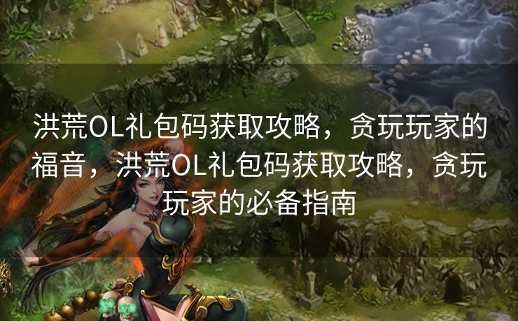 洪荒OL礼包码获取攻略，贪玩玩家的福音，洪荒OL礼包码获取攻略，贪玩玩家的必备指南