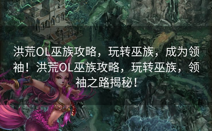 洪荒OL巫族攻略，玩转巫族，成为领袖！洪荒OL巫族攻略，玩转巫族，领袖之路揭秘！