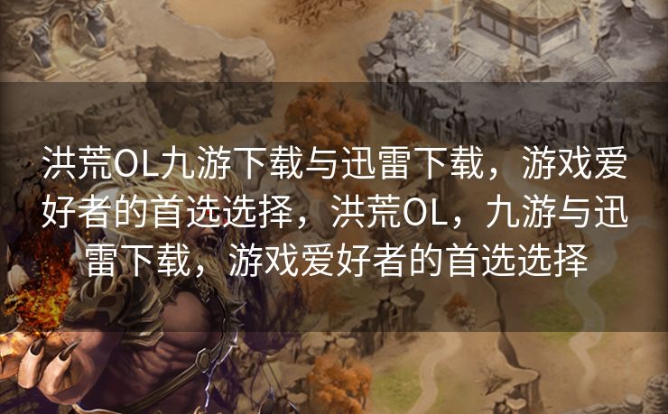 洪荒OL九游下载与迅雷下载，游戏爱好者的首选选择，洪荒OL，九游与迅雷下载，游戏爱好者的首选选择