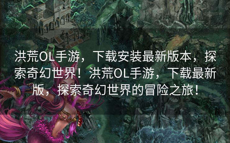 洪荒OL手游，下载安装最新版本，探索奇幻世界！洪荒OL手游，下载最新版，探索奇幻世界的冒险之旅！