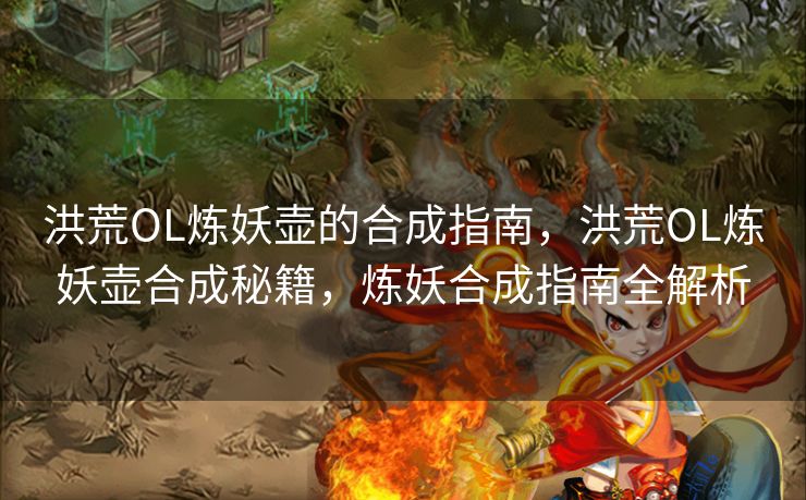 洪荒OL炼妖壶的合成指南，洪荒OL炼妖壶合成秘籍，炼妖合成指南全解析