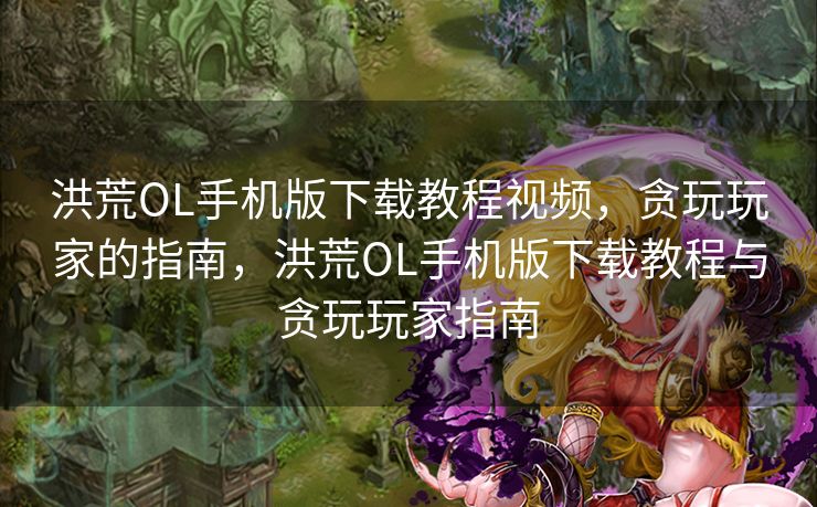 洪荒OL手机版下载教程视频，贪玩玩家的指南，洪荒OL手机版下载教程与贪玩玩家指南