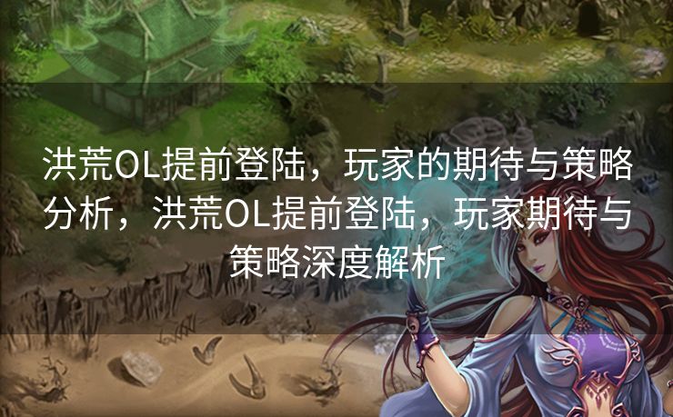 洪荒OL提前登陆，玩家的期待与策略分析，洪荒OL提前登陆，玩家期待与策略深度解析