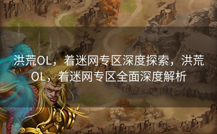 洪荒OL，着迷网专区深度探索，洪荒OL，着迷网专区全面深度解析