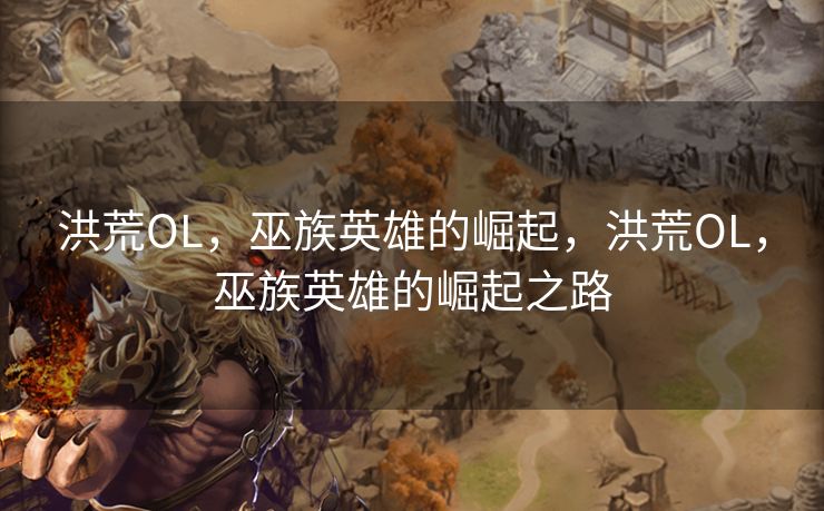 洪荒OL，巫族英雄的崛起，洪荒OL，巫族英雄的崛起之路