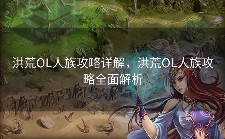 洪荒OL人族攻略详解,洪荒OL人族攻略全面解析 洪荒OL人族攻略详解,洪荒OL人族攻略全面解析