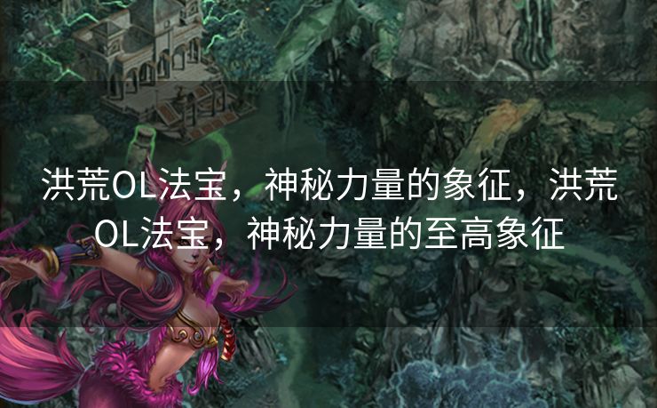 洪荒OL法宝,神秘力量的象征,洪荒OL法宝,神秘力量的至高象征 洪荒OL法宝,神秘力量的象征,洪荒OL法宝,神秘力量的至高象征